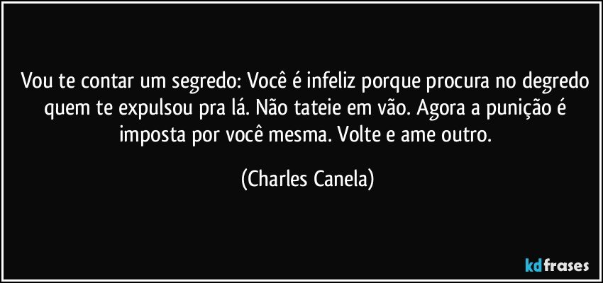 Vou te contar um segredo: Você é infeliz porque procura no degredo quem te expulsou pra lá. Não tateie em vão. Agora a punição é imposta por você mesma. Volte e ame outro. (Charles Canela)