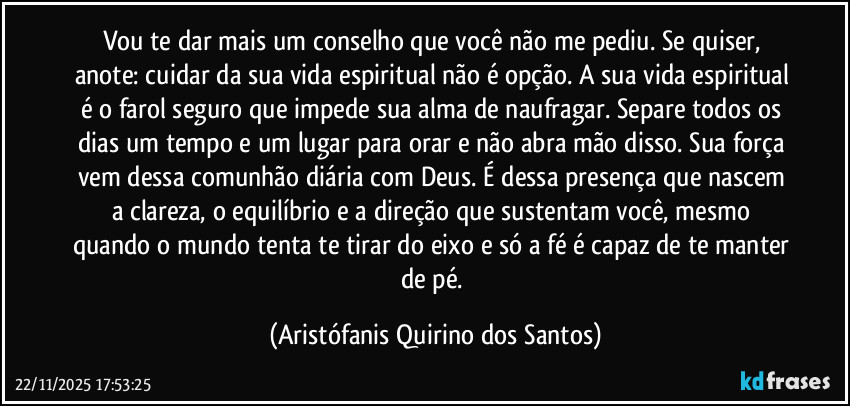 Vou te dar mais um conselho que você não me pediu. Se quiser, anote: cuidar da sua vida espiritual não é opção. A sua vida espiritual é o farol seguro que impede sua alma de naufragar. Separe todos os dias um tempo e um lugar para orar e não abra mão disso. Sua força vem dessa comunhão diária com Deus. É dessa presença que nascem a clareza, o equilíbrio e a direção que sustentam você, mesmo quando o mundo tenta te tirar do eixo e só a fé é capaz de te manter de pé. (Aristófanis Quirino dos Santos)