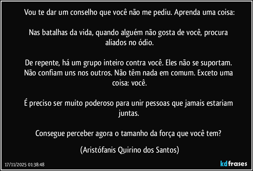 Vou te dar um conselho que você não me pediu. Aprenda uma coisa:
Nas batalhas da vida, quando alguém não gosta de você, procura aliados no ódio.
De repente, há um grupo inteiro contra você. Eles não se suportam. Não confiam uns nos outros. Não têm nada em comum. Exceto uma coisa: você.
É preciso ser muito poderoso para unir pessoas que jamais estariam juntas.
Consegue perceber agora o tamanho da força que você tem? (Aristófanis Quirino dos Santos)