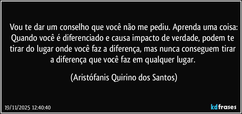 Vou te dar um conselho que você não me pediu. Aprenda uma coisa:
Quando você é diferenciado e causa impacto de verdade, podem te tirar do lugar onde você faz a diferença, mas nunca conseguem tirar a diferença que você faz em qualquer lugar. (Aristófanis Quirino dos Santos)