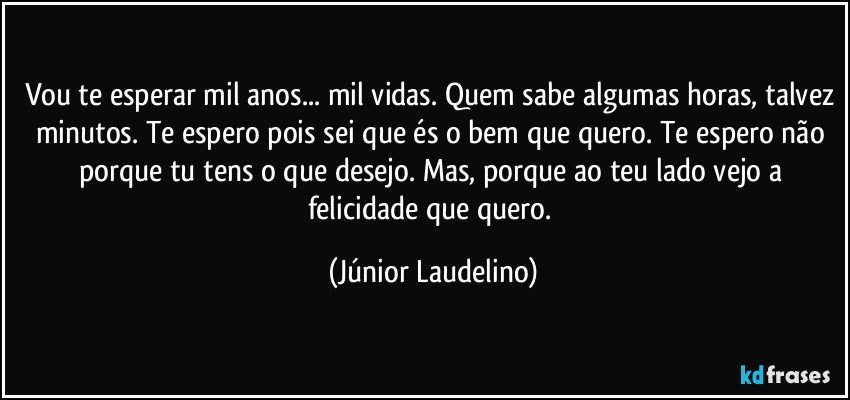 Vou te esperar mil anos... mil vidas. Quem sabe algumas horas, talvez minutos. Te espero pois sei que és o bem que quero. Te espero não porque tu tens o que desejo. Mas, porque ao teu lado vejo a felicidade que quero. (Júnior Laudelino)