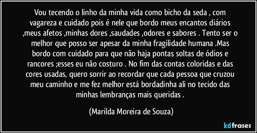 Vou tecendo o linho da minha vida como bicho da seda , com vagareza e cuidado pois é nele que bordo meus encantos diários ,meus afetos ,minhas dores ,saudades ,odores e sabores . Tento ser o melhor que posso ser apesar da minha fragilidade humana .Mas bordo com cuidado para que não haja pontas soltas de ódios e rancores ;esses eu não costuro . No fim das contas coloridas e das cores usadas, quero sorrir ao recordar que cada pessoa que cruzou meu caminho e me fez melhor está bordadinha ali no tecido das minhas lembranças mais queridas . (Marilda Moreira de Souza)