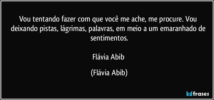 Vou tentando fazer com que você me ache, me procure. Vou deixando pistas, lágrimas, palavras, em meio a um emaranhado de sentimentos.

Flávia Abib (Flávia Abib)