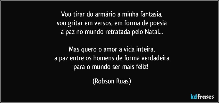 Vou tirar do armário a minha fantasia,
vou gritar em versos, em forma de poesia
a paz no mundo retratada pelo Natal...

Mas quero o amor a vida inteira,
a paz entre os homens de forma verdadeira
para o mundo ser mais feliz! (Robson Ruas)