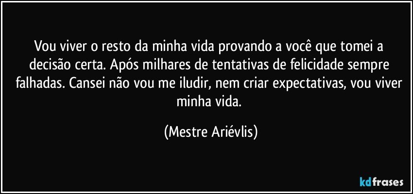 Vou viver o resto da minha vida provando a você que tomei a decisão certa. Após milhares de tentativas de felicidade sempre falhadas. Cansei não vou me iludir, nem criar expectativas, vou viver minha vida. (Mestre Ariévlis)