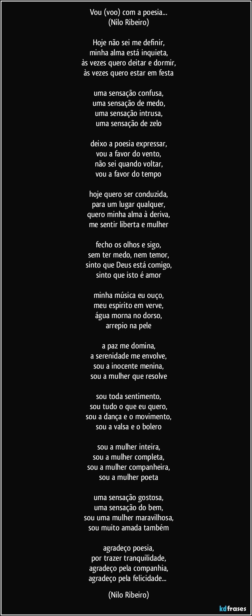 Vou (voo) com a poesia...
(Nilo Ribeiro)

Hoje não sei me definir,
minha alma está inquieta,
às vezes quero deitar e dormir,
às vezes quero estar em festa

uma sensação confusa,
uma sensação de medo,
uma sensação intrusa,
uma sensação de zelo

deixo a poesia expressar,
vou a favor do vento,
não sei quando voltar,
vou a favor do tempo

hoje quero ser conduzida,
para um lugar qualquer,
quero minha alma à deriva,
me sentir liberta e mulher

fecho os olhos e sigo,
sem ter medo, nem temor,
sinto que Deus está comigo,
sinto que isto é amor

minha música eu ouço,
meu espirito em verve,
água morna no dorso,
arrepio na pele

a paz me domina,
a serenidade me envolve,
sou a inocente menina,
sou a mulher que resolve

sou toda sentimento,
sou tudo o que eu quero,
sou a dança e o movimento,
sou a valsa e o bolero

sou a mulher inteira,
sou a mulher completa,
sou a mulher companheira,
sou a mulher poeta

uma sensação gostosa,
uma sensação do bem,
sou uma mulher maravilhosa,
sou muito amada também

agradeço poesia,
por trazer tranquilidade,
agradeço pela companhia,
agradeço pela felicidade... (Nilo Ribeiro)