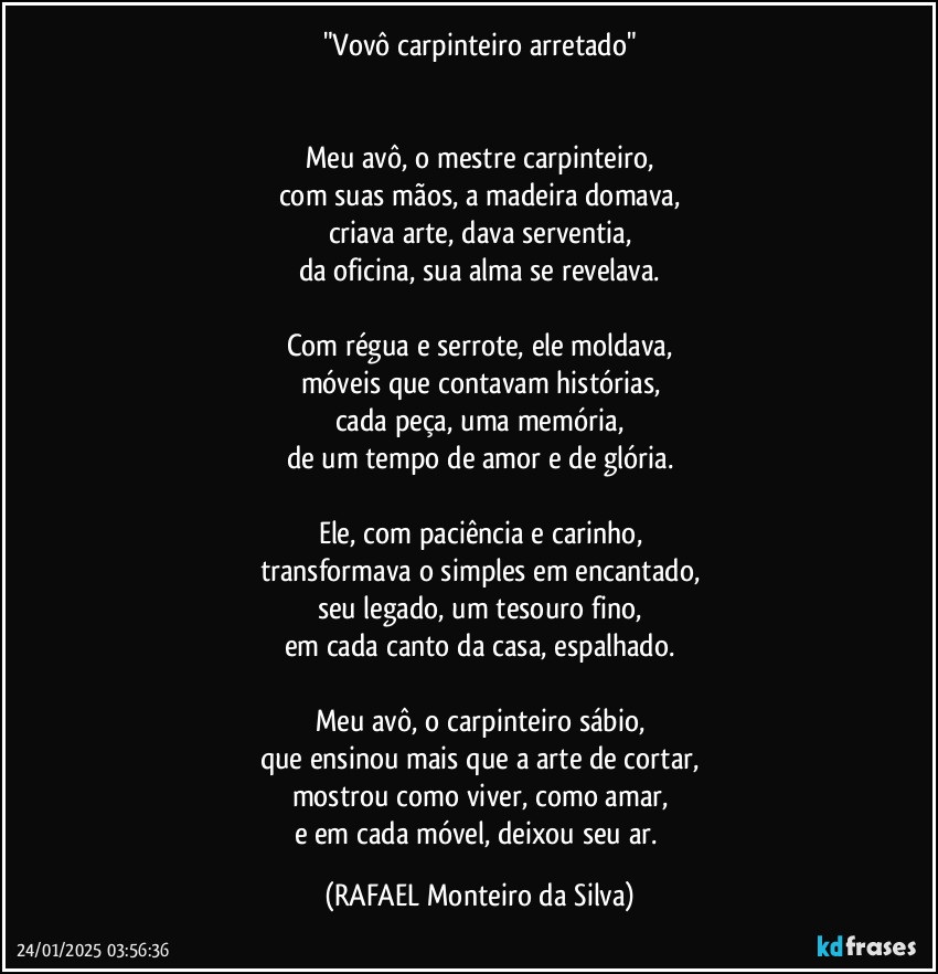 "Vovô carpinteiro arretado"


Meu avô, o mestre carpinteiro,
com suas mãos, a madeira domava,
criava arte, dava serventia,
da oficina, sua alma se revelava.

Com régua e serrote, ele moldava,
móveis que contavam histórias,
cada peça, uma memória,
de um tempo de amor e de glória.

Ele, com paciência e carinho,
transformava o simples em encantado,
seu legado, um tesouro fino,
em cada canto da casa, espalhado.

Meu avô, o carpinteiro sábio,
que ensinou mais que a arte de cortar,
mostrou como viver, como amar,
e em cada móvel, deixou seu ar. (Rafael Monteiro da Silva)