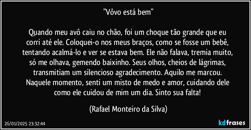 "Vôvo está bem"

Quando meu avô caiu no chão, foi um choque tão grande que eu corri até ele. Coloquei-o nos meus braços, como se fosse um bebê, tentando acalmá-lo e ver se estava bem. Ele não falava, tremia muito, só me olhava, gemendo baixinho. Seus olhos, cheios de lágrimas, transmitiam um silencioso agradecimento. Aquilo me marcou. Naquele momento, senti um misto de medo e amor, cuidando dele como ele cuidou de mim um dia. Sinto sua falta! (Rafael Monteiro da Silva)