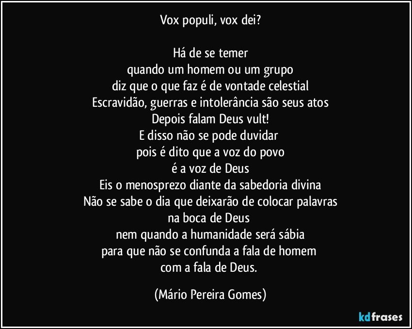 Vox populi, vox dei?

Há de se temer
quando um homem ou um grupo
diz que o que faz é de vontade celestial
Escravidão, guerras e intolerância são seus atos
Depois falam Deus vult!
E disso não se pode duvidar 
pois é dito que a voz do povo
é a voz de Deus
Eis o menosprezo diante da sabedoria divina
Não se sabe o dia que deixarão de colocar palavras
na boca de Deus 
nem quando a humanidade será sábia
para que não se confunda a fala de homem 
com a fala de Deus. (Mário Pereira Gomes)