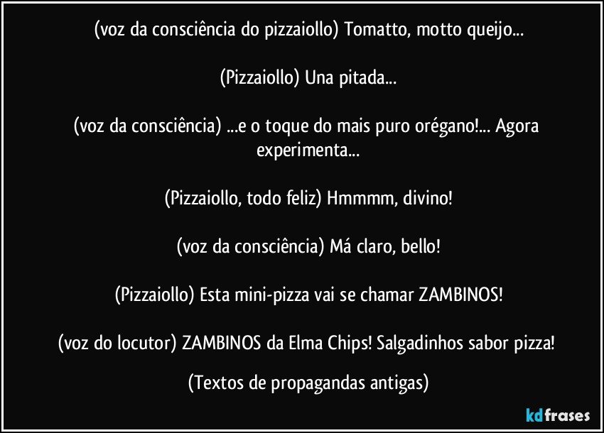 (voz da consciência do pizzaiollo) Tomatto, motto queijo...

(Pizzaiollo) Una pitada...

(voz da consciência) ...e o toque do mais puro orégano!... Agora experimenta...

(Pizzaiollo, todo feliz) Hmmmm, divino!

(voz da consciência) Má claro, bello!

(Pizzaiollo) Esta mini-pizza vai se chamar ZAMBINOS!

(voz do locutor) ZAMBINOS da Elma Chips! Salgadinhos sabor pizza! (Textos de propagandas antigas)