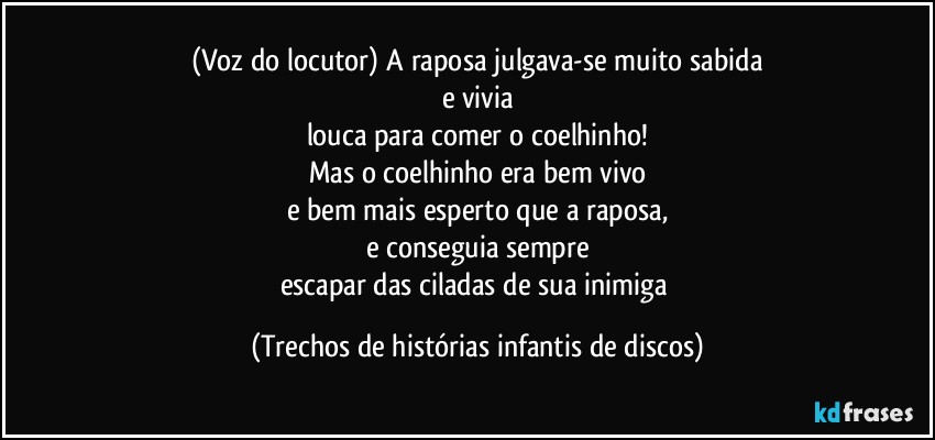 (Voz do locutor) A raposa julgava-se muito sabida
e vivia
louca para comer o coelhinho!
Mas o coelhinho era bem vivo
e bem mais esperto que a raposa,
e conseguia sempre
escapar das ciladas de sua inimiga (Trechos de histórias infantis de discos)