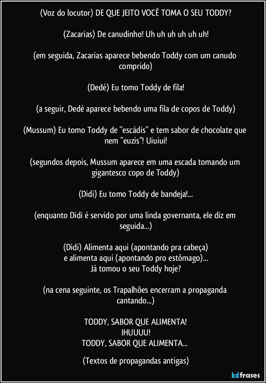 (Voz do locutor) DE QUE JEITO VOCÊ TOMA O SEU TODDY?

(Zacarias) De canudinho! Uh uh uh uh uh uh!

(em seguida, Zacarias aparece bebendo Toddy com um canudo comprido)

(Dedé) Eu tomo Toddy de fila!

(a seguir, Dedé aparece bebendo uma fila de copos de Toddy)

(Mussum) Eu tomo Toddy de ''escádis'' e tem sabor de chocolate que nem ''euzis''! Uiuiui!

(segundos depois, Mussum aparece em uma escada tomando um gigantesco copo de Toddy)

(Didi) Eu tomo Toddy de bandeja!...

(enquanto Didi é servido por uma linda governanta, ele diz em seguida...)

(Didi) Alimenta aqui (apontando pra cabeça)
e alimenta aqui (apontando pro estômago)...
Já tomou o seu Toddy hoje?

(na cena seguinte, os Trapalhões encerram a propaganda cantando...)

TODDY, SABOR QUE ALIMENTA!
IHUUUU!
TODDY, SABOR QUE ALIMENTA... (Textos de propagandas antigas)