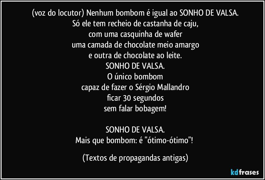 (voz do locutor) Nenhum bombom é igual ao SONHO DE VALSA.
Só ele tem recheio de castanha de caju,
com uma casquinha de wafer
uma camada de chocolate meio amargo
e outra de chocolate ao leite.
SONHO DE VALSA.
O único bombom
capaz de fazer o Sérgio Mallandro
ficar 30 segundos
sem falar bobagem!

SONHO DE VALSA.
Mais que bombom: é "ótimo-ótimo"! (Textos de propagandas antigas)