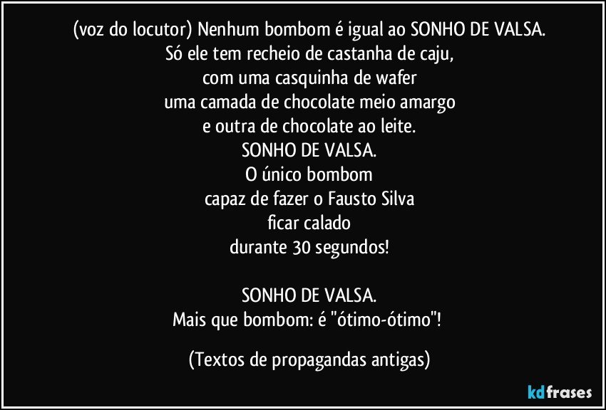 (voz do locutor) Nenhum bombom é igual ao SONHO DE VALSA.
Só ele tem recheio de castanha de caju,
com uma casquinha de wafer
uma camada de chocolate meio amargo
e outra de chocolate ao leite.
SONHO DE VALSA.
O único bombom
capaz de fazer o Fausto Silva
ficar calado
durante 30 segundos!

SONHO DE VALSA.
Mais que bombom: é "ótimo-ótimo"! (Textos de propagandas antigas)