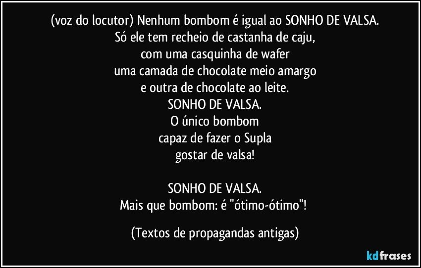 (voz do locutor) Nenhum bombom é igual ao SONHO DE VALSA.
Só ele tem recheio de castanha de caju,
com uma casquinha de wafer
uma camada de chocolate meio amargo
e outra de chocolate ao leite.
SONHO DE VALSA.
O único bombom
capaz de fazer o Supla
gostar de valsa!

SONHO DE VALSA.
Mais que bombom: é "ótimo-ótimo"! (Textos de propagandas antigas)