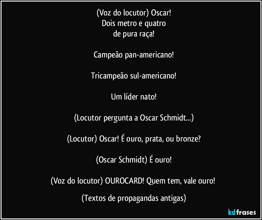 (Voz do locutor) Oscar!
Dois metro e quatro
de pura raça!

Campeão pan-americano!

Tricampeão sul-americano!

Um líder nato!

(Locutor pergunta a Oscar Schmidt...)

(Locutor) Oscar! É ouro, prata, ou bronze?

(Oscar Schmidt) É ouro!

(Voz do locutor) OUROCARD! Quem tem, vale ouro! (Textos de propagandas antigas)