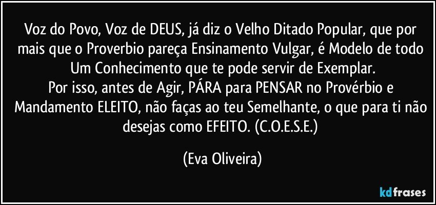 Voz do Povo, Voz de DEUS, já diz o Velho Ditado Popular, que por mais que o Proverbio pareça Ensinamento Vulgar, é Modelo de todo Um Conhecimento que te pode servir de Exemplar.
Por isso, antes de Agir, PÁRA para PENSAR no Provérbio e Mandamento ELEITO, não faças ao teu Semelhante, o que para ti não desejas como EFEITO. (C.O.E.S.E.) (Eva Oliveira)