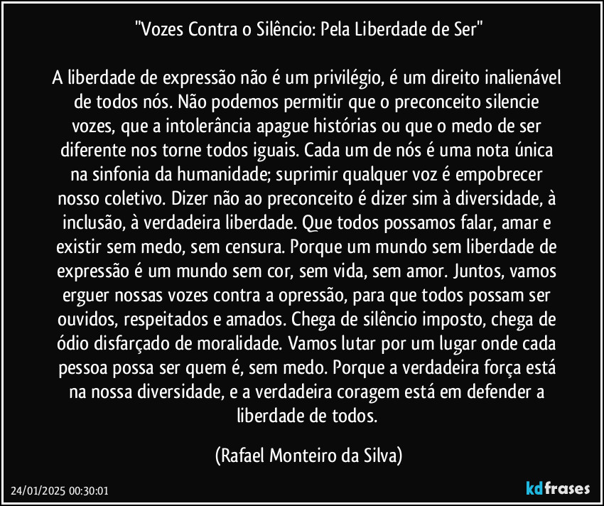 "Vozes Contra o Silêncio: Pela Liberdade de Ser"

A liberdade de expressão não é um privilégio, é um direito inalienável de todos nós. Não podemos permitir que o preconceito silencie vozes, que a intolerância apague histórias ou que o medo de ser diferente nos torne todos iguais. Cada um de nós é uma nota única na sinfonia da humanidade; suprimir qualquer voz é empobrecer nosso coletivo. Dizer não ao preconceito é dizer sim à diversidade, à inclusão, à verdadeira liberdade. Que todos possamos falar, amar e existir sem medo, sem censura. Porque um mundo sem liberdade de expressão é um mundo sem cor, sem vida, sem amor. Juntos, vamos erguer nossas vozes contra a opressão, para que todos possam ser ouvidos, respeitados e amados. Chega de silêncio imposto, chega de ódio disfarçado de moralidade. Vamos lutar por um lugar onde cada pessoa possa ser quem é, sem medo. Porque a verdadeira força está na nossa diversidade, e a verdadeira coragem está em defender a liberdade de todos. (Rafael Monteiro da Silva)