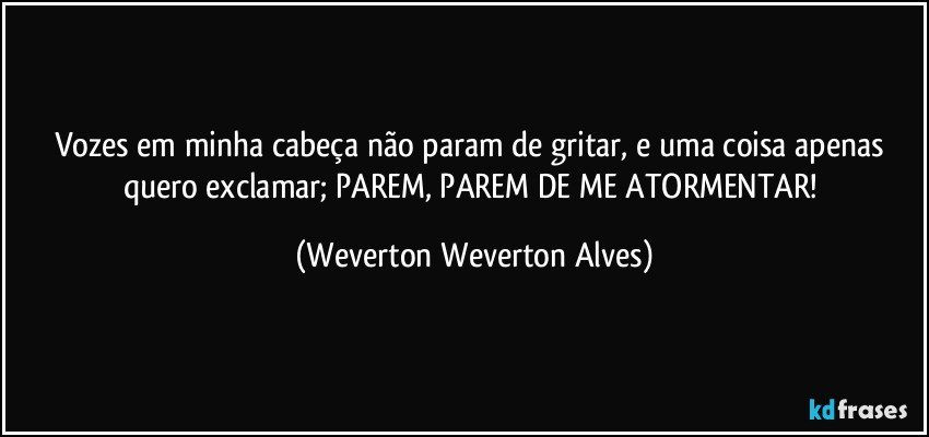 Vozes em minha cabeça não param de gritar, e uma coisa apenas quero exclamar; PAREM, PAREM DE ME ATORMENTAR! (Weverton Weverton Alves)