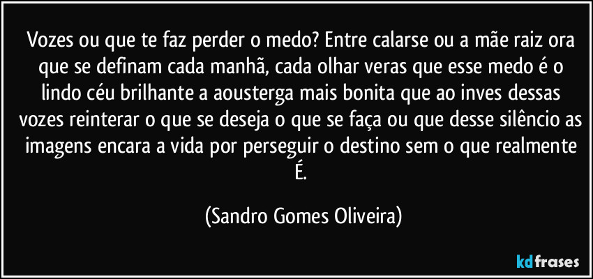 Vozes ou que te faz perder o medo? Entre calarse ou a mãe raiz ora que se definam cada manhã, cada olhar veras que esse medo é o lindo céu brilhante a aousterga mais bonita que ao inves dessas vozes reinterar o que se deseja o que se faça ou que desse silêncio as imagens encara a vida por perseguir o destino sem o que realmente É. (Sandro Gomes Oliveira)