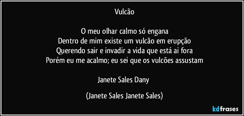 Vulcão

O meu olhar calmo só engana
Dentro de mim existe um vulcão em erupção
Querendo sair e invadir a vida que está ai fora
Porém eu me acalmo; eu sei que os vulcões assustam

Janete Sales Dany (Janete Sales Janete Sales)