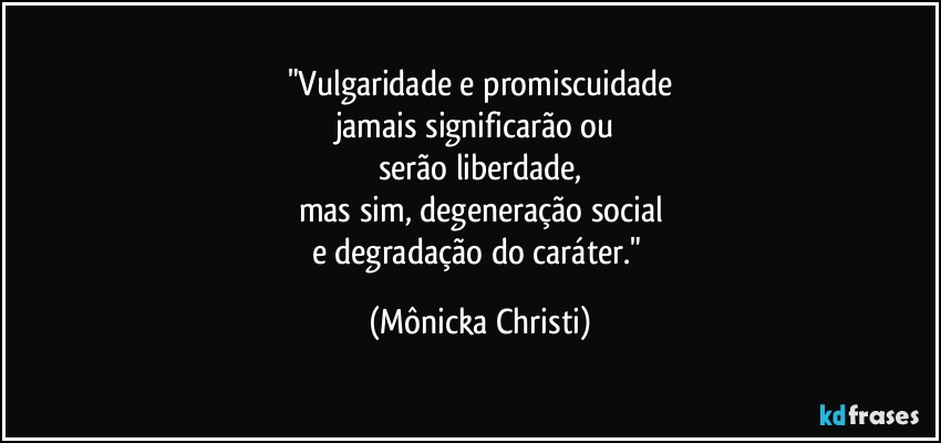 "Vulgaridade e promiscuidade
jamais significarão ou 
serão liberdade,
mas sim, degeneração social
e degradação do caráter." (Mônicka Christi)