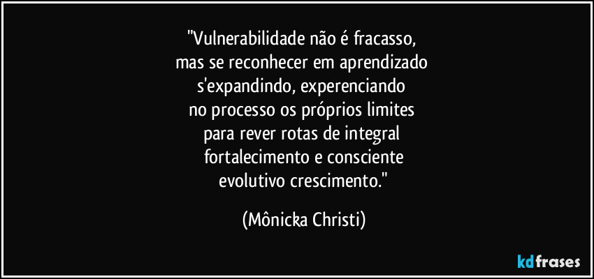 "Vulnerabilidade não é fracasso,
mas se reconhecer em aprendizado
s'expandindo, experenciando
no processo os próprios limites
para rever rotas de integral
fortalecimento e consciente
evolutivo crescimento." (Mônicka Christi)