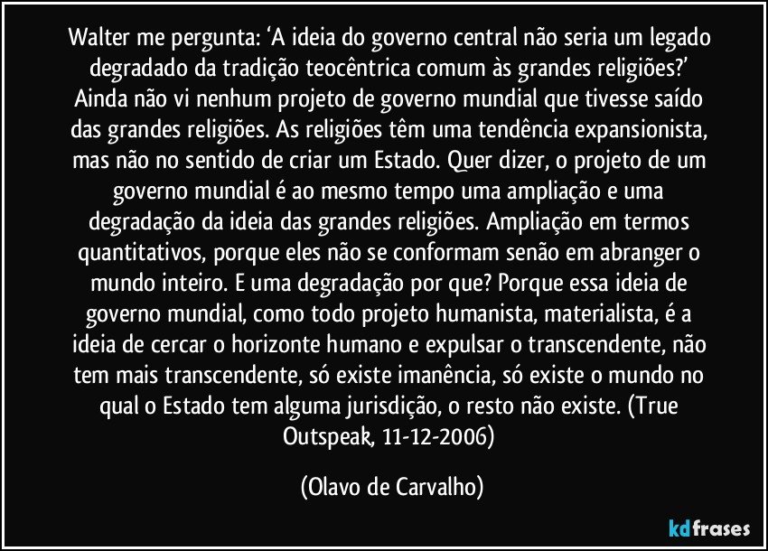 Walter me pergunta: ‘A ideia do governo central não seria um legado degradado da tradição teocêntrica comum às grandes religiões?’ Ainda não vi nenhum projeto de governo mundial que tivesse saído das grandes religiões. As religiões têm uma tendência expansionista, mas não no sentido de criar um Estado. Quer dizer, o projeto de um governo mundial é ao mesmo tempo uma ampliação e uma degradação da ideia das grandes religiões. Ampliação em termos quantitativos, porque eles não se conformam senão em abranger o mundo inteiro. E uma degradação por que? Porque essa ideia de governo mundial, como todo projeto humanista, materialista, é a ideia de cercar o horizonte humano e expulsar o transcendente, não tem mais transcendente, só existe imanência, só existe o mundo no qual o Estado tem alguma jurisdição, o resto não existe. (True Outspeak, 11-12-2006) (Olavo de Carvalho)