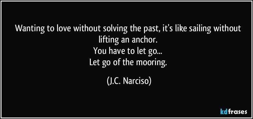 Wanting to love without solving the past, it's like sailing without lifting an anchor. 
You have to let go... 
Let go of the mooring. (J.C. Narciso)
