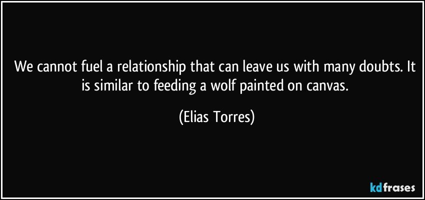 We cannot fuel a relationship that can leave us with many doubts. It is similar to feeding a wolf painted on canvas. (Elias Torres)