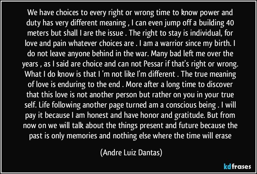 We have choices to every right or wrong time to know power and duty has very different meaning , I can even jump off a building 40 meters but shall I are the issue . The right to stay is individual, for love and pain whatever choices are . I am a warrior since my birth. I do not leave anyone behind in the war. Many bad left me over the years , as I said are choice and can not Pessar if that's right or wrong. What I do know is that I 'm not like I'm different . The true meaning of love is enduring to the end . More after a long time to discover that this love is not another person but rather on you in your true self. Life following another page turned am a conscious being . I will pay it because I am honest and have honor and gratitude. But from now on we will talk about the things present and future because the past is only memories and nothing else where the time will erase (Andre Luiz Dantas)