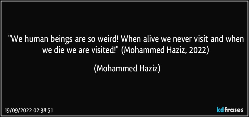 "We human beings are so weird! When alive we never visit and when we die we are visited!"  (Mohammed Haziz, 2022) (Mohammed Haziz)