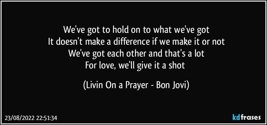 We've got to hold on to what we've got
It doesn't make a difference if we make it or not
We've got each other and that's a lot
For love, we'll give it a shot (Livin On a Prayer - Bon Jovi)