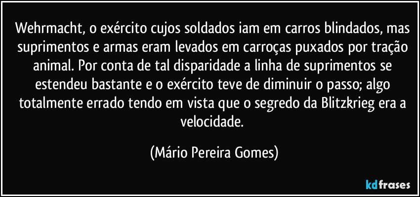 Wehrmacht, o exército cujos soldados iam em carros blindados, mas suprimentos e armas eram levados em carroças puxados por tração animal. Por conta de tal disparidade a linha de suprimentos se estendeu bastante e o exército teve de diminuir o passo; algo totalmente errado tendo em vista que o segredo da Blitzkrieg era a velocidade. (Mário Pereira Gomes)