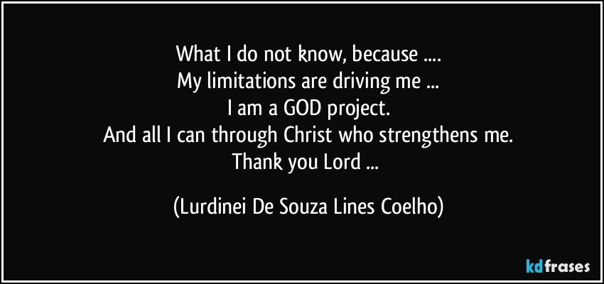 What I do not know, because ...
My limitations are driving me ...
I am a GOD project.
And all I can through Christ who strengthens me.
Thank you Lord ... (Lurdinei De Souza Lines Coelho)
