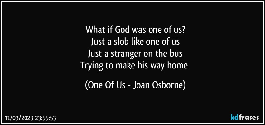 What if God was one of us?
Just a slob like one of us
Just a stranger on the bus
Trying to make his way home (One Of Us - Joan Osborne)