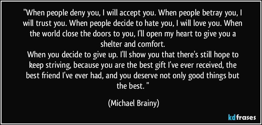 "When people deny you, I will accept you. When people betray you, I will trust you. When people decide to hate you, I will love you. When the world close the doors to you, I'll open my heart to give you a shelter and comfort. 
When you decide to give up. I'll show you that there's still hope to keep striving, because you are the best gift I've ever received, the best friend I've ever had, and you deserve not only good things but the best. " (Michael Brainy)