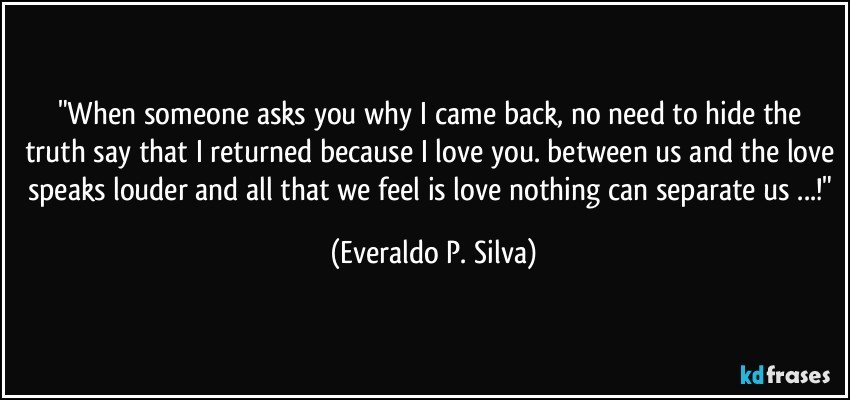 "When someone asks you why I came back, no need to hide the truth say that I returned because I love you. between us and the love speaks louder and all that we feel is love nothing can separate us ...!" (Everaldo P. Silva)