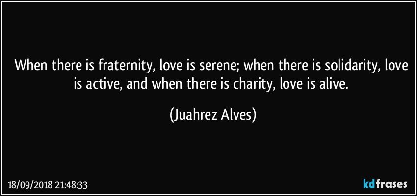 When there is fraternity, love is serene; when there is solidarity, love is active, and when there is charity, love is alive. (Juahrez Alves)