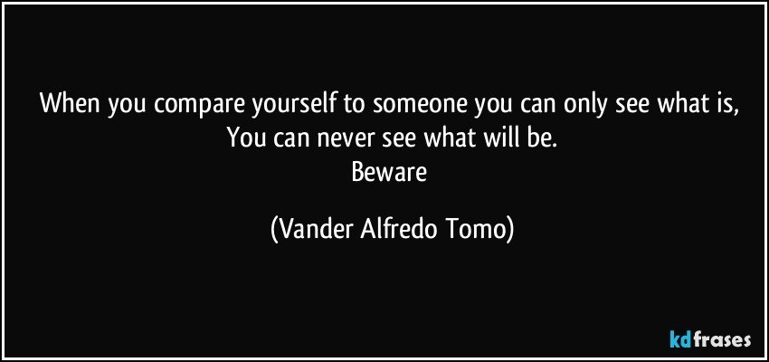 When you compare yourself to someone you can only see what is, You can never see what will be.
Beware (Vander Alfredo Tomo)