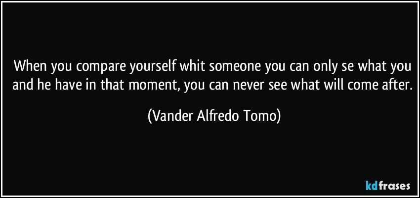 When you compare yourself whit someone you can only se what you and he have in that moment, you can never see what will come after. (Vander Alfredo Tomo)
