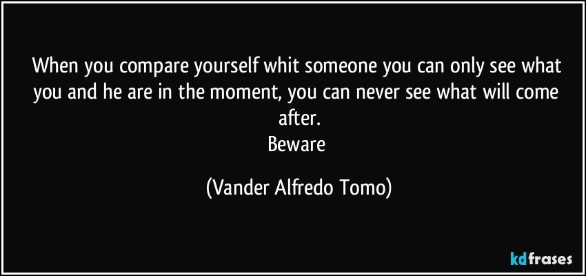 When you compare yourself whit someone you can only see what you and he are in the moment, you can never see what will come after.
Beware (Vander Alfredo Tomo)