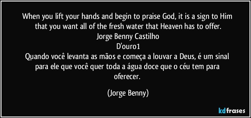 When you lift your hands and begin to praise God, it is a sign to Him that you want all of the fresh water that Heaven has to offer.
Jorge Benny Castilho
D'ouro1
Quando você levanta as mãos e começa a louvar a Deus, é um sinal para ele que você quer toda a água doce que o céu tem para oferecer. (Jorge Benny)