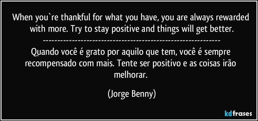 When you`re thankful for what you have, you are always rewarded with more. Try to stay positive and things will get better.
---
Quando você é grato por aquilo que tem, você é sempre recompensado com mais. Tente ser positivo e as coisas irão melhorar. (Jorge Benny)