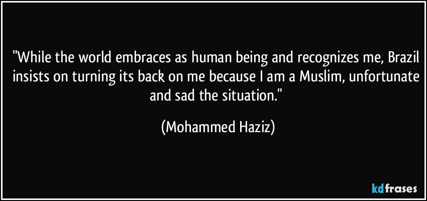 "While the world embraces as human being and recognizes me, Brazil insists on turning its back on me because I am a Muslim, unfortunate and sad the situation." (Mohammed Haziz)