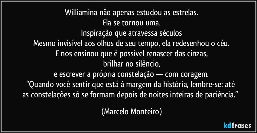 Williamina não apenas estudou as estrelas.
Ela se tornou uma.
Inspiração que atravessa séculos
Mesmo invisível aos olhos de seu tempo, ela redesenhou o céu.
E nos ensinou que é possível renascer das cinzas,
brilhar no silêncio,
e escrever a própria constelação — com coragem.
“Quando você sentir que está à margem da história, lembre-se: até as constelações só se formam depois de noites inteiras de paciência.” (Marcelo Monteiro)