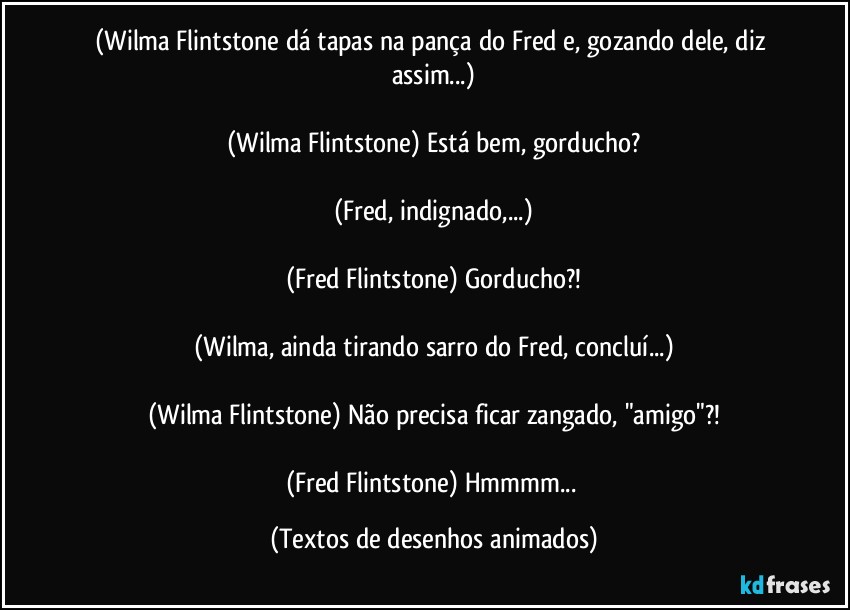 (Wilma Flintstone dá tapas na pança do Fred e, gozando dele, diz assim...)

(Wilma Flintstone) Está bem, gorducho?

(Fred, indignado,...)

(Fred Flintstone) Gorducho?!

(Wilma, ainda tirando sarro do Fred, concluí...)

(Wilma Flintstone) Não precisa ficar zangado, "amigo"?!

(Fred Flintstone) Hmmmm... (Textos de desenhos animados)