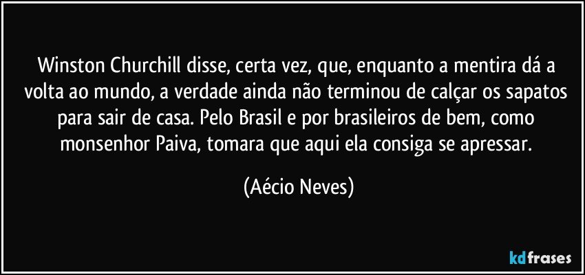 Winston Churchill disse, certa vez, que, enquanto a mentira dá a volta ao mundo, a verdade ainda não terminou de calçar os sapatos para sair de casa. Pelo Brasil e por brasileiros de bem, como monsenhor Paiva, tomara que aqui ela consiga se apressar. (Aécio Neves)