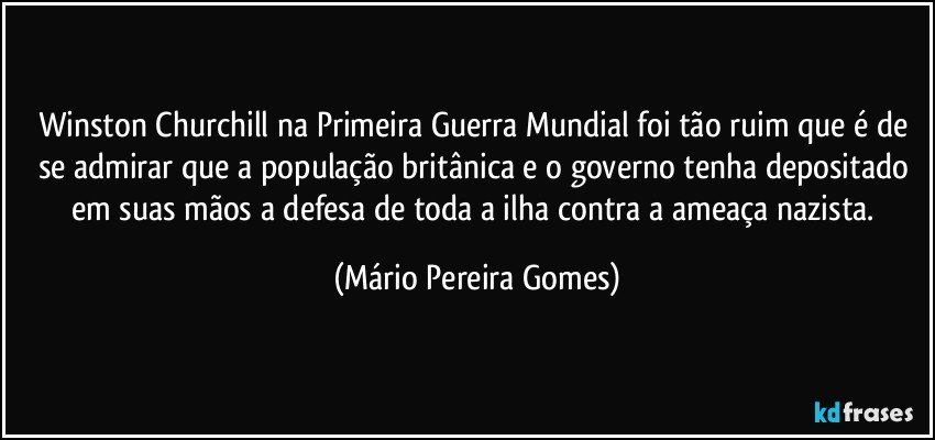 Winston Churchill na Primeira Guerra Mundial foi tão ruim que é de se admirar que a população britânica e o governo tenha depositado em suas mãos a defesa de toda a ilha contra a ameaça nazista. (Mário Pereira Gomes)