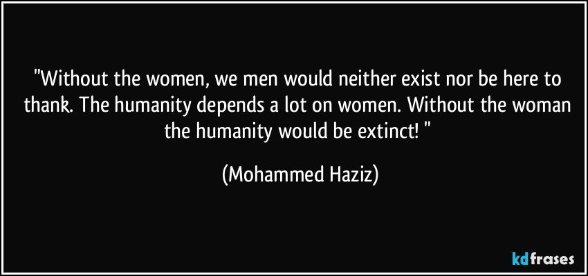 "Without the women, we men would neither exist nor be here to thank. The humanity depends a lot on women. Without the woman the humanity would be extinct! " (Mohammed Haziz)